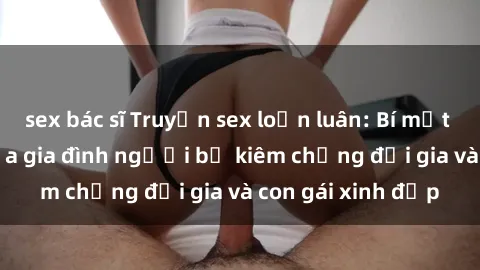 sex bác sĩ Truyện sex loạn luân: Bí mật đầy kích thích của gia đình người bố kiêm chồng đại gia và con gái xinh đẹp