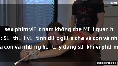 sex phim việt nam không che Mối quan hệ giữa cha và con: Sự thật về tình dục giữa cha và con và những hệ lụy đáng sợ khi vi phạm luật pháp.