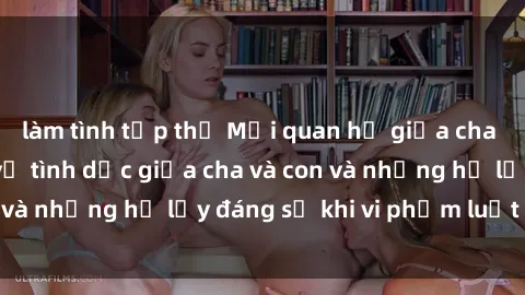 làm tình tập thể Mối quan hệ giữa cha và con: Sự thật về tình dục giữa cha và con và những hệ lụy đáng sợ khi vi phạm luật pháp.