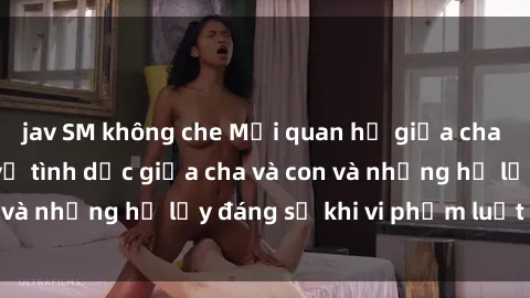 jav SM không che Mối quan hệ giữa cha và con: Sự thật về tình dục giữa cha và con và những hệ lụy đáng sợ khi vi phạm luật pháp.