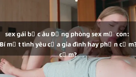 sex gái bắc âu Động phòng sex mẹ con: Bí mật tình yêu của gia đình hay phản cảm?