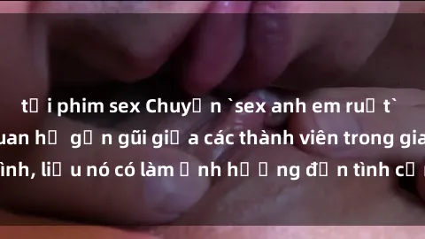 tải phim sex Chuyện `sex anh em ruột` - Đề cập đến quan hệ gần gũi giữa các thành viên trong gia đình, liệu nó có làm ảnh hưởng đến tình cảm gia đình hay không?