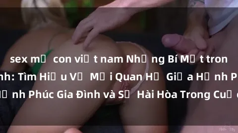sex mẹ con việt nam Những Bí Mật trong Tình Dục Gia Đình: Tìm Hiểu Về Mối Quan Hệ Giữa Hạnh Phúc Gia Đình và Sự Hài Hòa Trong Cuộc Sống Tình Dục