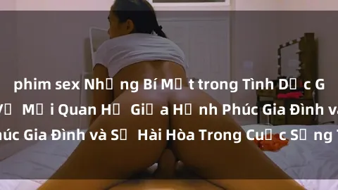 phim sex Những Bí Mật trong Tình Dục Gia Đình: Tìm Hiểu Về Mối Quan Hệ Giữa Hạnh Phúc Gia Đình và Sự Hài Hòa Trong Cuộc Sống Tình Dục