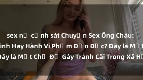 sex nữ cảnh sát Chuyện Sex Ông Cháu: Mối Quan Hệ Gia Đình Hay Hành Vi Phạm Đạo Đức? Đây là Một Chủ Đề Gây Tranh Cãi Trong Xã Hội Hiện Nay.