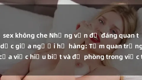 sex không che Những vấn đề đáng quan tâm về quan hệ tình dục giữa người họ hàng: Tầm quan trọng của việc hiểu biết và đề phòng trong việc tiếp xúc trong gia đình.
