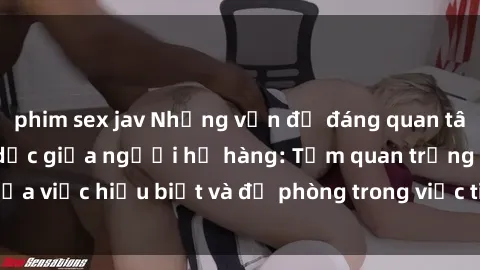 phim sex jav Những vấn đề đáng quan tâm về quan hệ tình dục giữa người họ hàng: Tầm quan trọng của việc hiểu biết và đề phòng trong việc tiếp xúc trong gia đình.