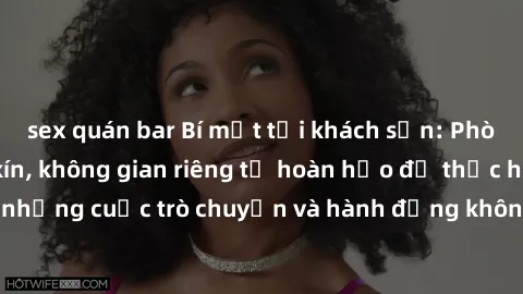sex quán bar Bí mật tại khách sạn: Phòng quay lén khép kín, không gian riêng tư hoàn hảo để thực hiện những cuộc trò chuyện và hành động không bị người khác phát hiện.