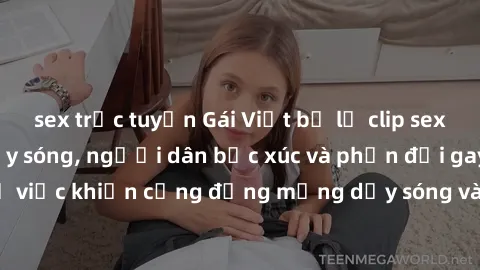 sex trực tuyến Gái Việt bị lộ clip sex khiến dư luận dậy sóng, người dân bức xúc và phản đối gay gắt. Sự việc khiến cộng đồng mạng dậy sóng và yêu cầu xử lý nghiêm ngặt.