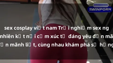 sex cosplay việt nam Trải nghiệm sex ngoài trời: Khi thiên nhiên kết nối cảm xúc từ đáng yêu đến mãnh liệt, cùng nhau khám phá sự hứng khởi và thú vị.