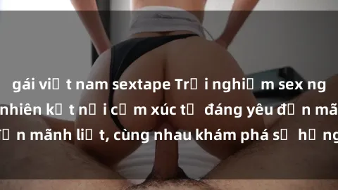 gái việt nam sextape Trải nghiệm sex ngoài trời: Khi thiên nhiên kết nối cảm xúc từ đáng yêu đến mãnh liệt, cùng nhau khám phá sự hứng khởi và thú vị.