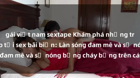 gái việt nam sextape Khám phá những trải nghiệm độc đáo tại sex bãi biển: Làn sóng đam mê và sự nóng bỏng cháy bỏng trên cát trắng