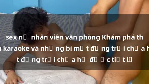 sex nữ nhân viên văn phòng Khám phá thế giới sex quán karaoke và những bí mật động trời chưa hề được tiết lộ