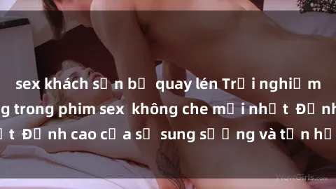 sex khách sạn bị quay lén Trải nghiệm cực kỳ nóng bỏng trong phim sex  không che mới nhất  Đỉnh cao của sự sung sướng và tận hưởng chân thật