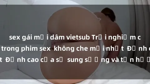 sex gái mại dâm vietsub Trải nghiệm cực kỳ nóng bỏng trong phim sex  không che mới nhất  Đỉnh cao của sự sung sướng và tận hưởng chân thật