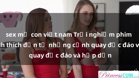 sex mẹ con việt nam Trải nghiệm phim sex : Sự kích thích đến từ những cảnh quay độc đáo và hấp dẫn