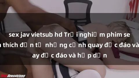 sex jav vietsub hd Trải nghiệm phim sex : Sự kích thích đến từ những cảnh quay độc đáo và hấp dẫn