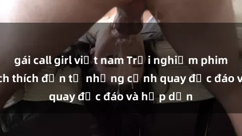 gái call girl việt nam Trải nghiệm phim sex : Sự kích thích đến từ những cảnh quay độc đáo và hấp dẫn