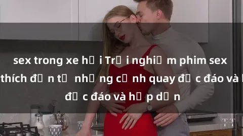 sex trong xe hơi Trải nghiệm phim sex : Sự kích thích đến từ những cảnh quay độc đáo và hấp dẫn
