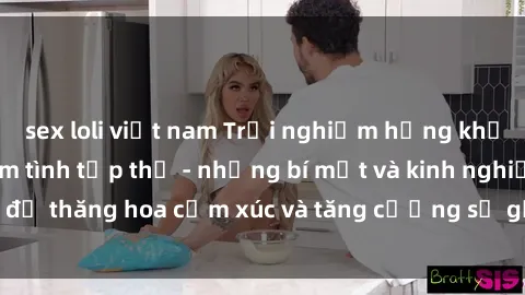 sex loli việt nam Trải nghiệm hứng khởi cùng với việc làm tình tập thể - những bí mật và kinh nghiệm để thăng hoa cảm xúc và tăng cường sự gắn kết trong mối quan hệ