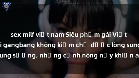 sex milf việt nam Siêu phẩm gái Việt tham gia trong buổi gangbang không kiềm chế được lòng sung sướng, những cảnh nóng nảy khiến ai cũng phải mãn nhãn