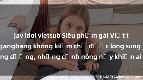 jav idol vietsub Siêu phẩm gái Việt tham gia trong buổi gangbang không kiềm chế được lòng sung sướng, những cảnh nóng nảy khiến ai cũng phải mãn nhãn