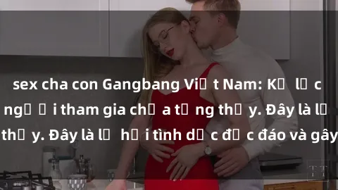 sex cha con Gangbang Việt Nam: Kỷ lục mới với số lượng người tham gia chưa từng thấy. Đây là lễ hội tình dục độc đáo và gây sốc.