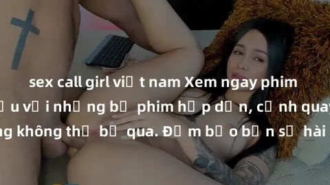 sex call girl việt nam Xem ngay phim sex bukkake hàng đầu với những bộ phim hấp dẫn, cảnh quay nóng bỏng không thể bỏ qua. Đảm bảo bạn sẽ hài lòng với trải nghiệm mới lạ này!