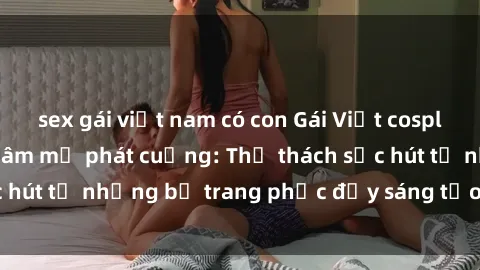 sex gái việt nam có con Gái Việt cosplay sexy khiến fan hâm mộ phát cuồng: Thử thách sức hút từ những bộ trang phục đầy sáng tạo và quyến rũ!