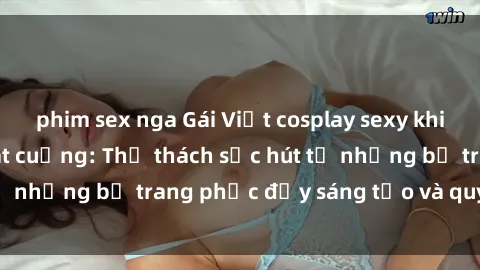 phim sex nga Gái Việt cosplay sexy khiến fan hâm mộ phát cuồng: Thử thách sức hút từ những bộ trang phục đầy sáng tạo và quyến rũ!