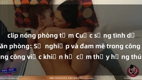 clip nóng phòng tắm Cuộc sống tình dục của nhân viên văn phòng: Sự nghiệp và đam mê trong công việc khiến họ cảm thấy hứng thú với tình dục?