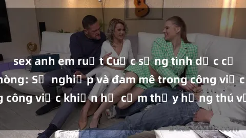 sex anh em ruột Cuộc sống tình dục của nhân viên văn phòng: Sự nghiệp và đam mê trong công việc khiến họ cảm thấy hứng thú với tình dục?