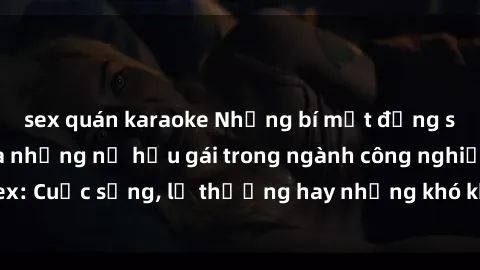 sex quán karaoke Những bí mật đằng sau cuộc sống của những nữ hầu gái trong ngành công nghiệp sex: Cuộc sống, lẽ thường hay những khó khăn mà họ phải đối mặt.
