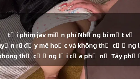 tải phim jav miễn phí Những bí mật về sex gái Tây: Sự quyến rũ đầy mê hoặc và không thể cưỡng lại của phụ nữ Tây phương