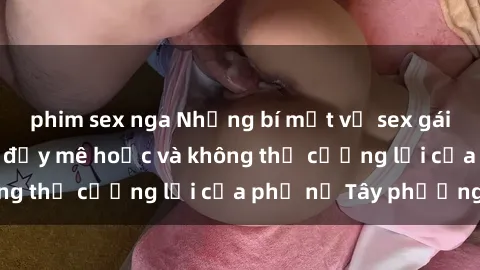 phim sex nga Những bí mật về sex gái Tây: Sự quyến rũ đầy mê hoặc và không thể cưỡng lại của phụ nữ Tây phương