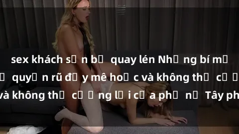 sex khách sạn bị quay lén Những bí mật về sex gái Tây: Sự quyến rũ đầy mê hoặc và không thể cưỡng lại của phụ nữ Tây phương