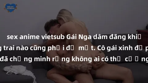 sex anime vietsub Gái Nga dâm đãng khiến tim bất cứ chàng trai nào cũng phải đỏ mặt. Cô gái xinh đẹp này đã chứng minh rằng không ai có thể cưỡng lại khi cô làm tình đắm say.