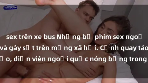 sex trên xe bus Những bộ phim sex ngoại quốc nổi tiếng và gây sốt trên mạng xã hội. Cảnh quay táo bạo, diễn viên ngoại quốc nóng bỏng trong các tác phẩm đỉnh cao.
