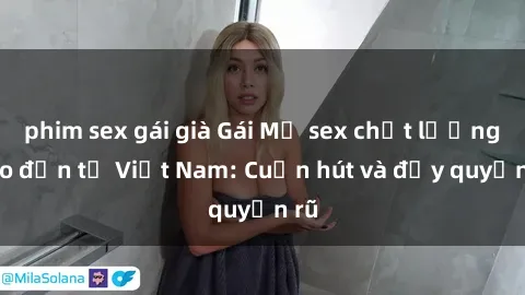 phim sex gái già Gái Mỹ sex chất lượng cao đến từ Việt Nam: Cuốn hút và đầy quyến rũ