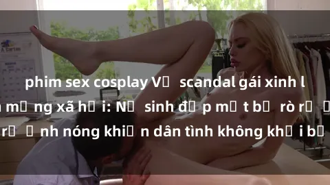 phim sex cosplay Vụ scandal gái xinh lộ hàng gây sốt trên mạng xã hội: Nữ sinh đẹp mắt bị rò rỉ ảnh nóng khiến dân tình không khỏi bất ngờ và phẫn nộ!