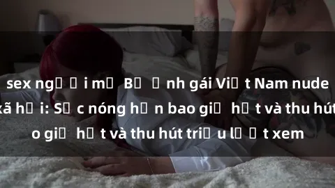 sex người mỹ Bộ ảnh gái Việt Nam nude gây sốt mạng xã hội: Sắc nóng hơn bao giờ hết và thu hút triệu lượt xem