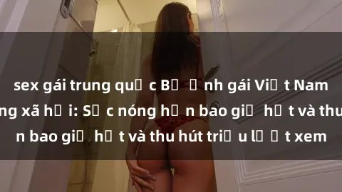 sex gái trung quốc Bộ ảnh gái Việt Nam nude gây sốt mạng xã hội: Sắc nóng hơn bao giờ hết và thu hút triệu lượt xem
