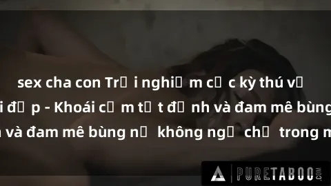 sex cha con Trải nghiệm cực kỳ thú vị khi làm tình với gái đẹp - Khoái cảm tột đỉnh và đam mê bùng nổ không ngờ chỉ trong một đêm!