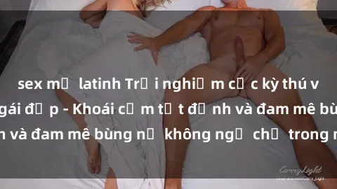 sex mỹ latinh Trải nghiệm cực kỳ thú vị khi làm tình với gái đẹp - Khoái cảm tột đỉnh và đam mê bùng nổ không ngờ chỉ trong một đêm!