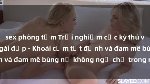 sex phòng tắm Trải nghiệm cực kỳ thú vị khi làm tình với gái đẹp - Khoái cảm tột đỉnh và đam mê bùng nổ không ngờ chỉ trong một đêm!