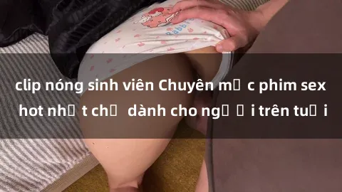 clip nóng sinh viên Chuyên mục phim sex hot nhất chỉ dành cho người trên tuổi