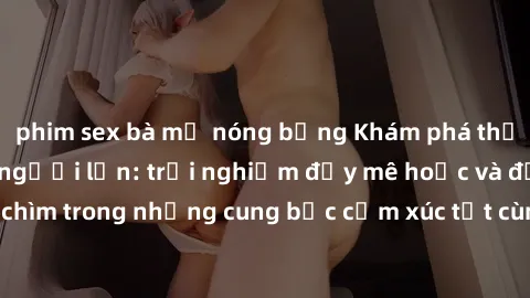 phim sex bà mẹ nóng bỏng Khám phá thế giới mới với sex người lớn: trải nghiệm đầy mê hoặc và đắm chìm trong những cung bậc cảm xúc tột cùng, hứng khởi và cuốn hút.
