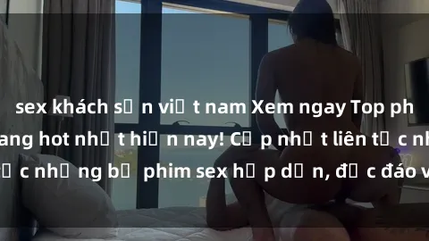 sex khách sạn việt nam Xem ngay Top phim sex mới nhất đang hot nhất hiện nay! Cập nhật liên tục những bộ phim sex hấp dẫn, độc đáo và đầy kích thích.