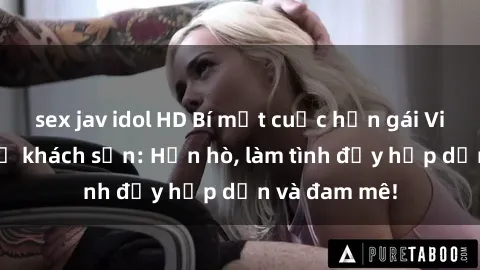sex jav idol HD Bí mật cuộc hẹn gái Việt lần đầu ở khách sạn: Hẹn hò, làm tình đầy hấp dẫn và đam mê!
