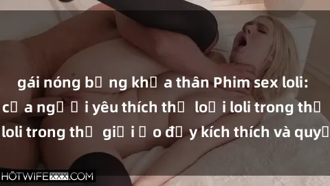 gái nóng bỏng khỏa thân Phim sex loli: thỏa mãn đam mê của người yêu thích thể loại loli trong thế giới ảo đầy kích thích và quyến rũ.